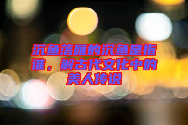 沉魚落雁的沉魚是指誰，解古代文化中的美人傳說