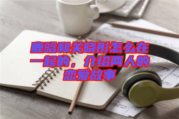 鹿晗和關(guān)曉彤怎么在一起的，介紹兩人的戀愛(ài)故事