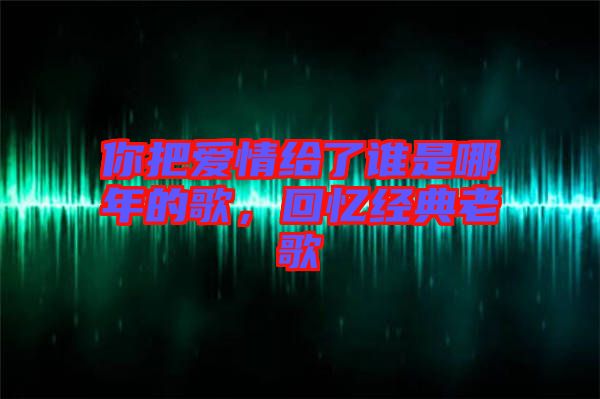 你把愛情給了誰是哪年的歌，回憶經(jīng)典老歌