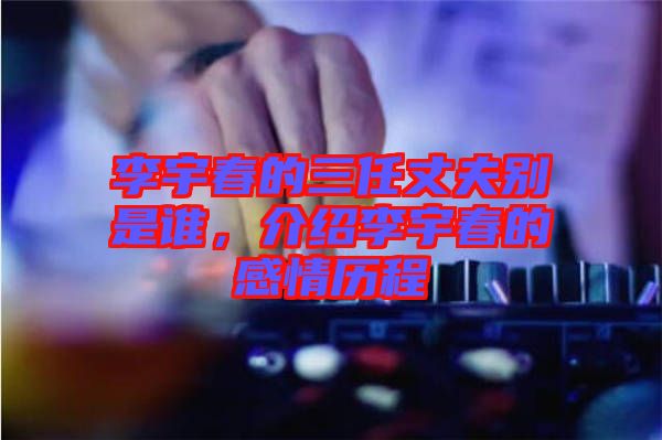李宇春的三任丈夫別是誰，介紹李宇春的感情歷程