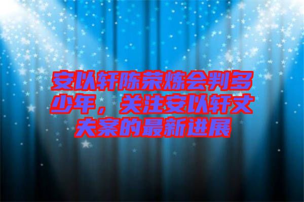 安以軒陳榮煉會判多少年，關(guān)注安以軒丈夫案的最新進(jìn)展