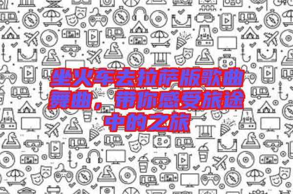 坐火車去拉薩版歌曲舞曲，帶你感受旅途中的之旅
