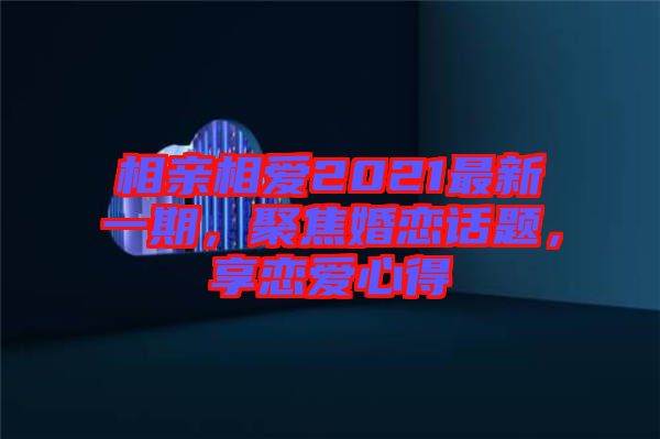 相親相愛2021最新一期，聚焦婚戀話題，享戀愛心得