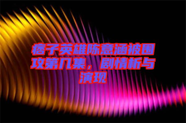 痞子英雄陳意涵被圍攻第幾集，劇情析與演現(xiàn)
