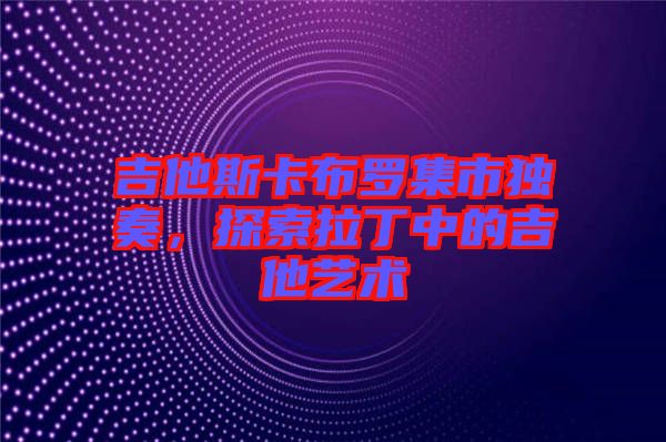 吉他斯卡布羅集市獨奏，探索拉丁中的吉他藝術