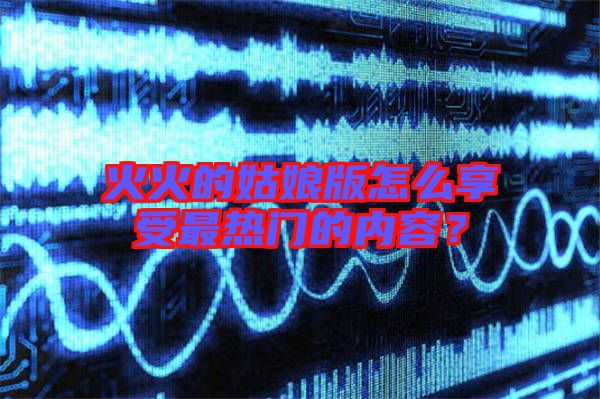 火火的姑娘版怎么享受最熱門的內(nèi)容？