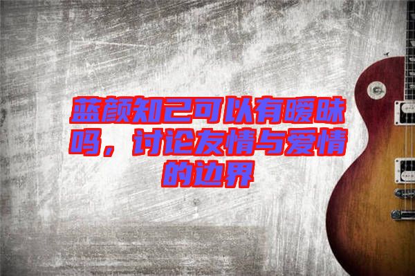 藍顏知己可以有曖昧嗎，討論友情與愛情的邊界