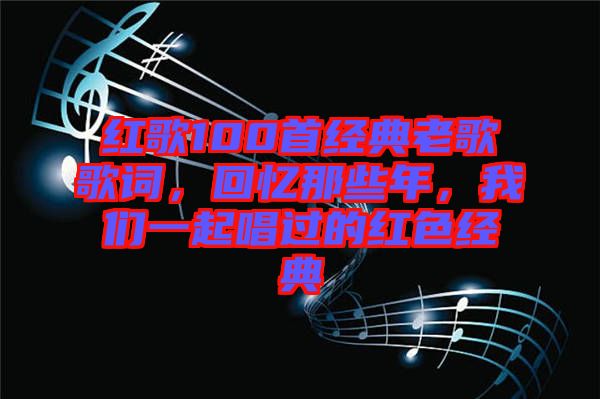 紅歌100首經(jīng)典老歌歌詞，回憶那些年，我們一起唱過的紅色經(jīng)典
