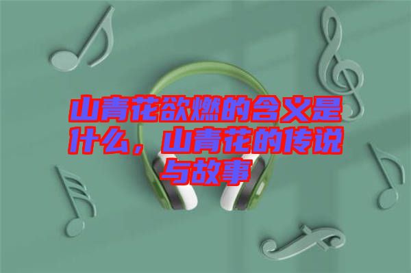 山青花欲燃的含義是什么，山青花的傳說與故事