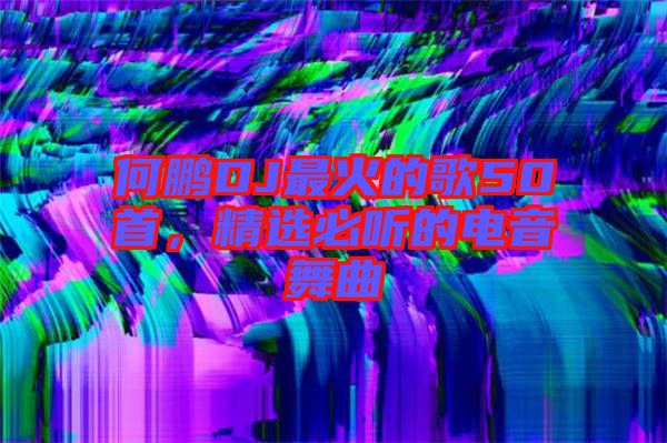 何鵬DJ最火的歌50首，精選必聽的電音舞曲
