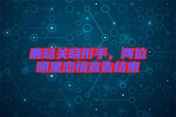 鹿晗關(guān)曉彤手，兩位明星戀情宣告結(jié)束
