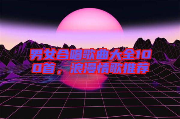 男女合唱歌曲大全100首，浪漫情歌推薦