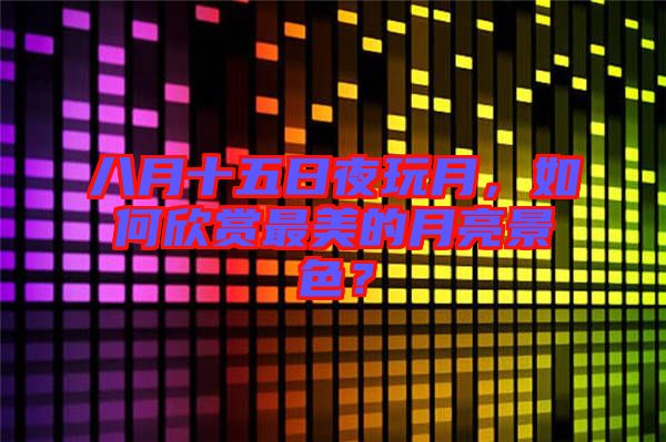 八月十五日夜玩月，如何欣賞最美的月亮景色？