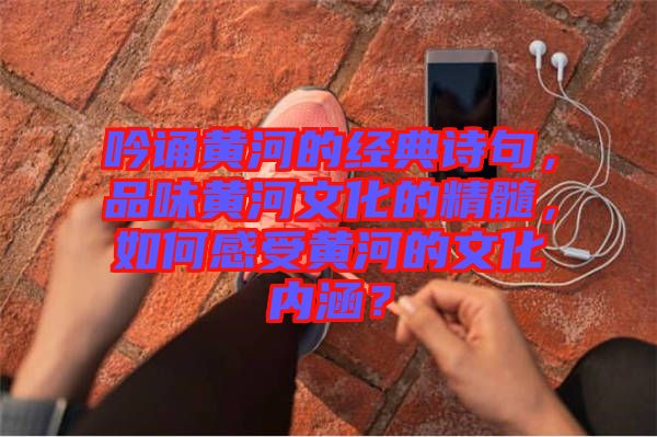 吟誦黃河的經(jīng)典詩句，品味黃河文化的精髓，如何感受黃河的文化內(nèi)涵？