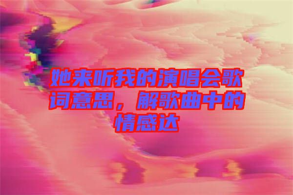她來(lái)聽我的演唱會(huì)歌詞意思，解歌曲中的情感達(dá)