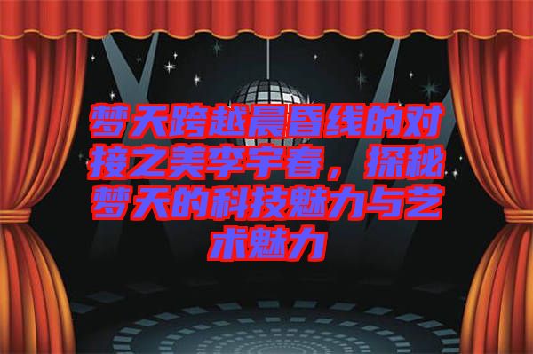夢(mèng)天跨越晨昏線的對(duì)接之美李宇春，探秘夢(mèng)天的科技魅力與藝術(shù)魅力