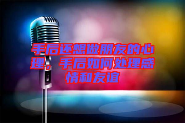 手后還想做朋友的心理，手后如何處理感情和友誼