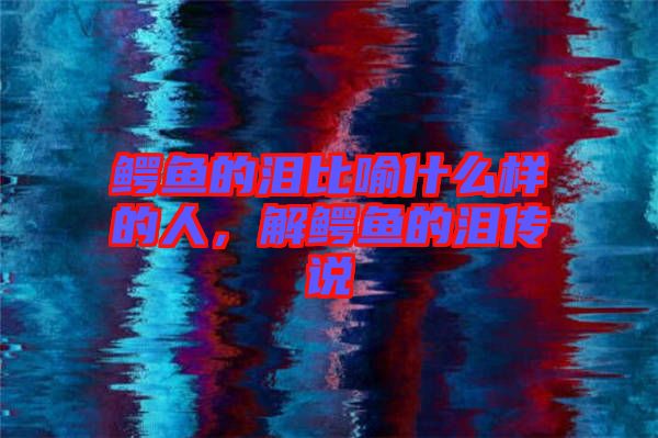 鱷魚的淚比喻什么樣的人，解鱷魚的淚傳說