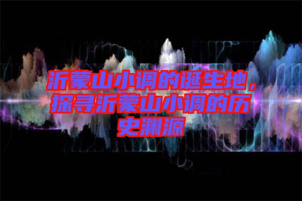 沂蒙山小調(diào)的誕生地，探尋沂蒙山小調(diào)的歷史淵源