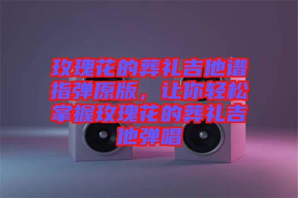 玫瑰花的葬禮吉他譜指彈原版，讓你輕松掌握玫瑰花的葬禮吉他彈唱