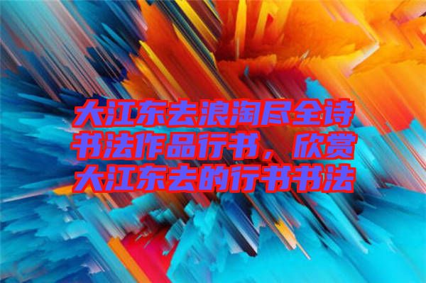 大江東去浪淘盡全詩書法作品行書，欣賞大江東去的行書書法