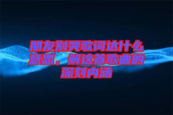 朋友別哭歌詞達(dá)什么意思，解這首歌曲的深刻內(nèi)涵