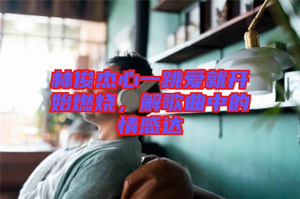 林俊杰心一跳愛就開始燃燒，解歌曲中的情感達