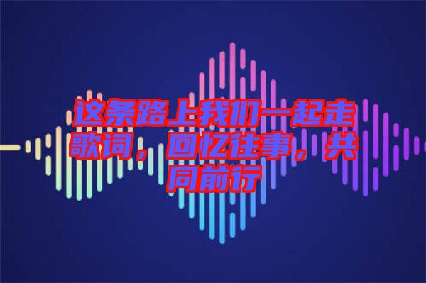 這條路上我們一起走歌詞，回憶往事，共同前行
