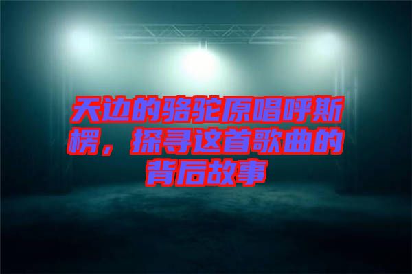 天邊的駱駝原唱呼斯楞，探尋這首歌曲的背后故事