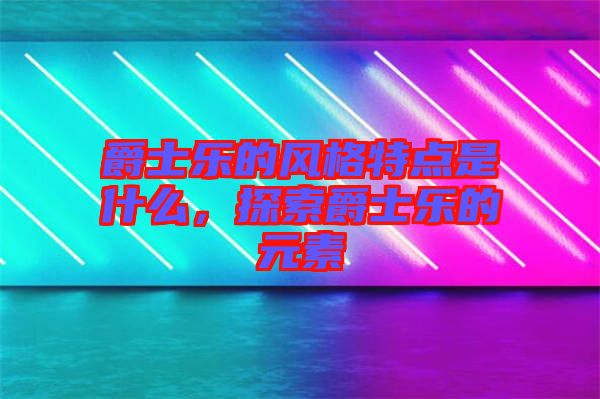 爵士樂的風格特點是什么，探索爵士樂的元素