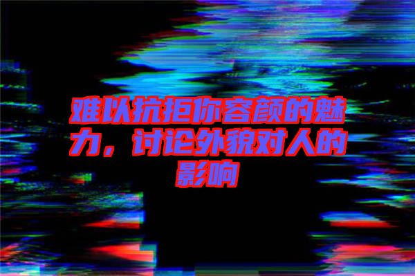 難以抗拒你容顏的魅力，討論外貌對(duì)人的影響