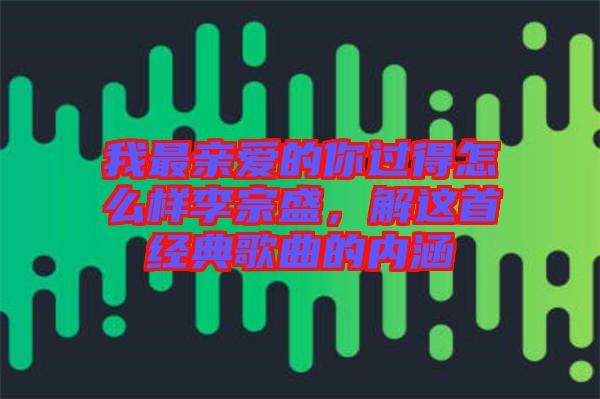 我最親愛(ài)的你過(guò)得怎么樣李宗盛，解這首經(jīng)典歌曲的內(nèi)涵