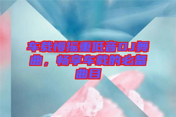 車載慢搖重低音DJ舞曲，暢享車載的必備曲目