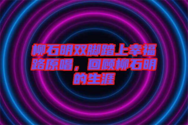 柳石明雙腳踏上幸福路原唱，回顧柳石明的生涯