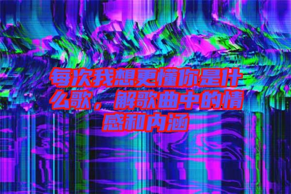 每次我想更懂你是什么歌，解歌曲中的情感和內(nèi)涵