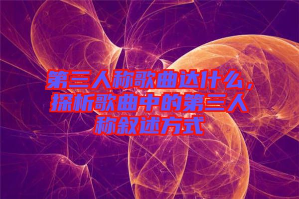 第三人稱歌曲達什么，探析歌曲中的第三人稱敘述方式