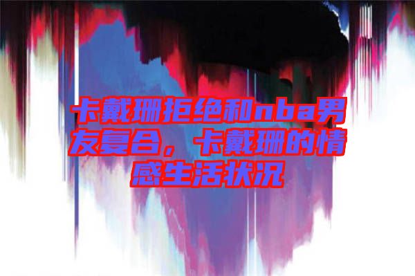 卡戴珊拒絕和nba男友復(fù)合，卡戴珊的情感生活狀況