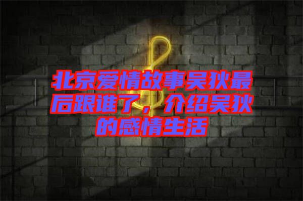 北京愛情故事吳狄最后跟誰了，介紹吳狄的感情生活