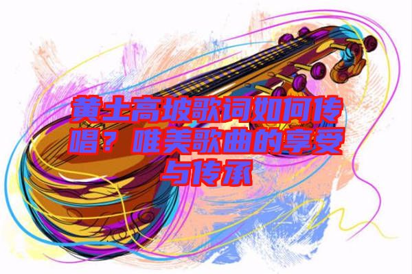 黃土高坡歌詞如何傳唱？唯美歌曲的享受與傳承