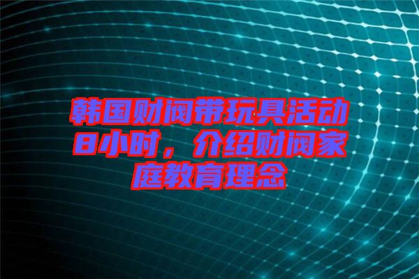 韓國財閥帶玩具活動8小時，介紹財閥家庭教育理念