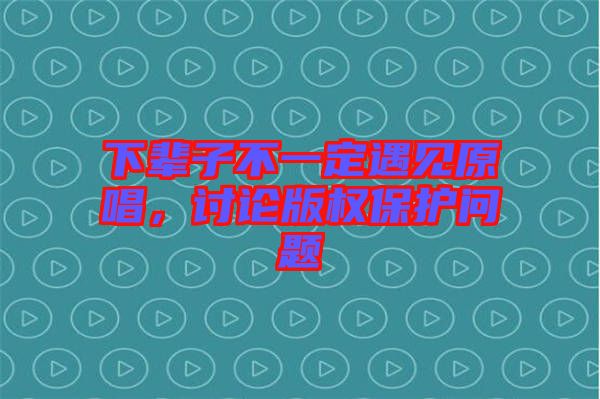 下輩子不一定遇見原唱，討論版權保護問題