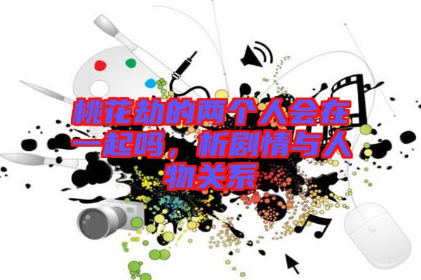 桃花劫的兩個(gè)人會在一起嗎，析劇情與人物關(guān)系