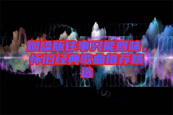 煙嗓版往事只能回味，懷舊經(jīng)典歌曲推薦精選