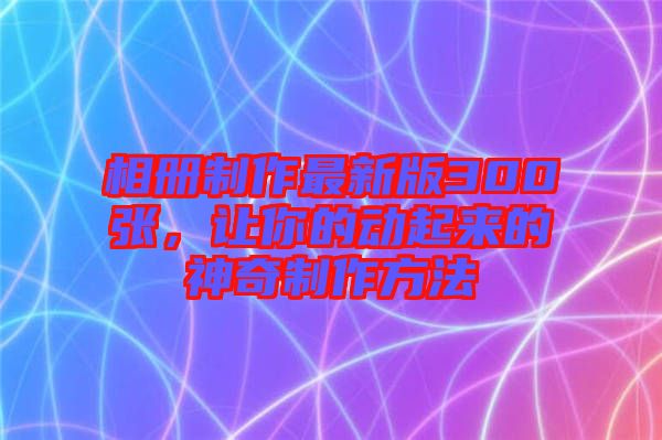 相冊制作最新版300張，讓你的動起來的神奇制作方法