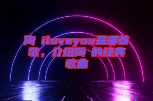 陶喆iloveyou是哪首歌，介紹陶喆的經(jīng)典歌曲