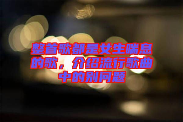 整首歌都是女生喘息的歌，介紹流行歌曲中的別問(wèn)題