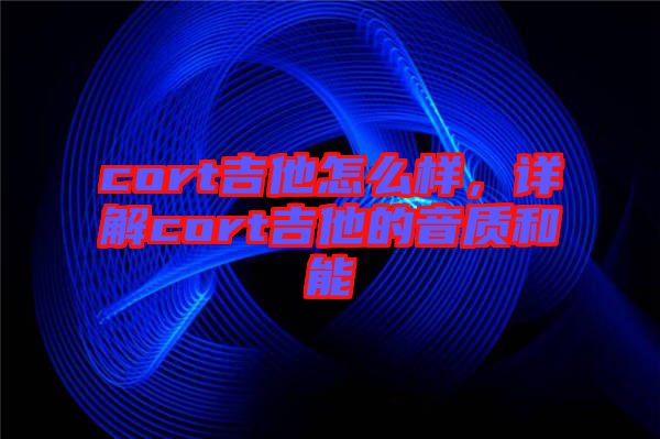 cort吉他怎么樣，詳解cort吉他的音質(zhì)和能