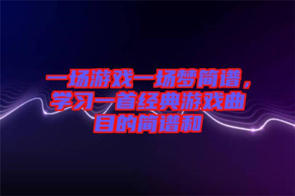 一場游戲一場夢簡譜，學(xué)習(xí)一首經(jīng)典游戲曲目的簡譜和
