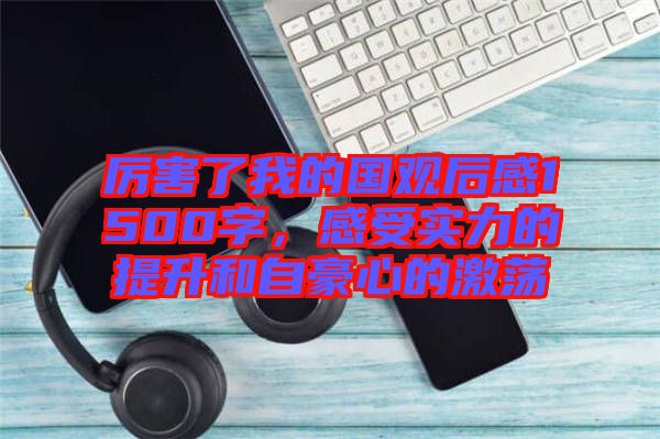 厲害了我的國觀后感1500字，感受實力的提升和自豪心的激蕩