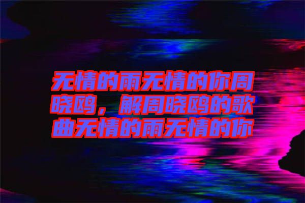 無情的雨無情的你周曉鷗，解周曉鷗的歌曲無情的雨無情的你